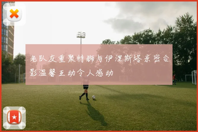 老队友重聚特狮与伊涅斯塔亲密合影温馨互动令人感动