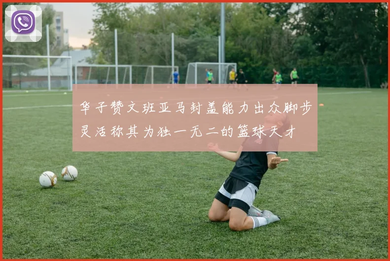 华子赞文班亚马封盖能力出众脚步灵活称其为独一无二的篮球天才
