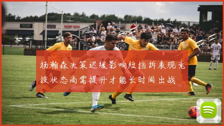 杨瀚森决策迟缓影响短挡拆表现竞技状态尚需提升才能长时间出战