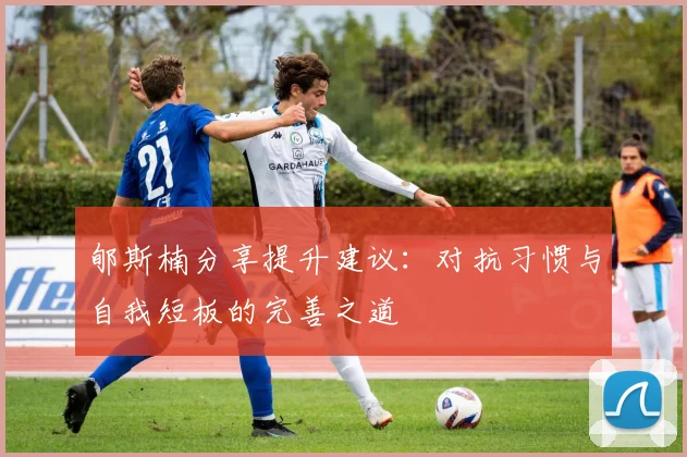 郇斯楠分享提升建议：对抗习惯与自我短板的完善之道