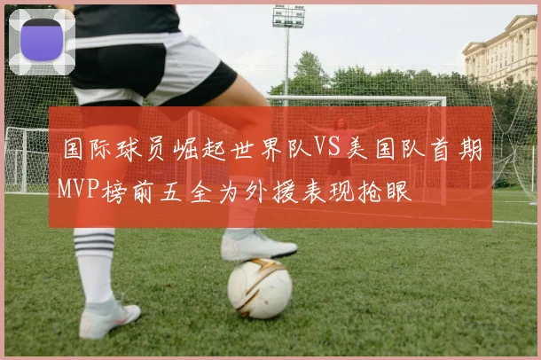 国际球员崛起世界队VS美国队首期MVP榜前五全为外援表现抢眼