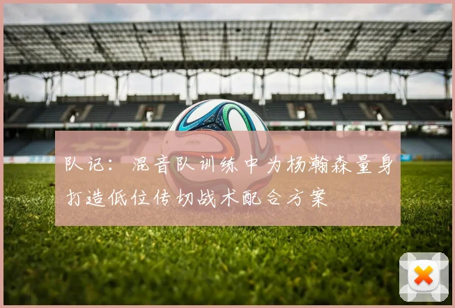 队记：混音队训练中为杨瀚森量身打造低位传切战术配合方案