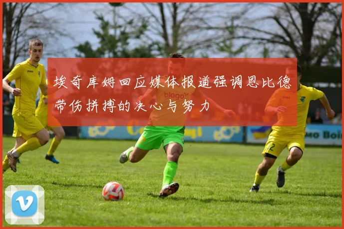 埃奇库姆回应媒体报道强调恩比德带伤拼搏的决心与努力