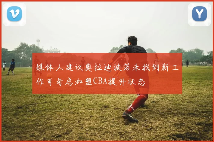 媒体人建议奥拉迪波若未找到新工作可考虑加盟CBA提升状态