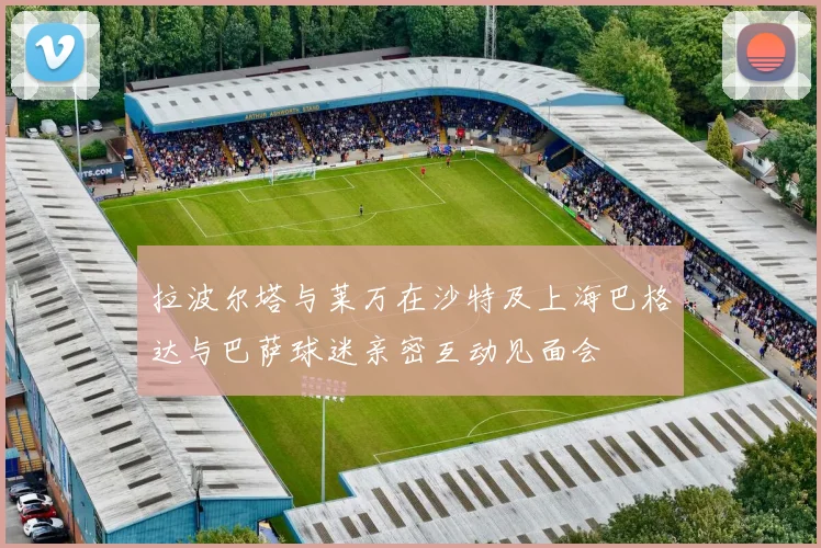 拉波尔塔与莱万在沙特及上海巴格达与巴萨球迷亲密互动见面会