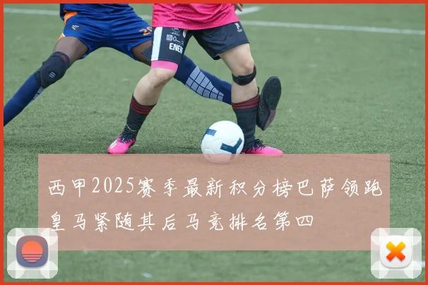 西甲2025赛季最新积分榜巴萨领跑皇马紧随其后马竞排名第四