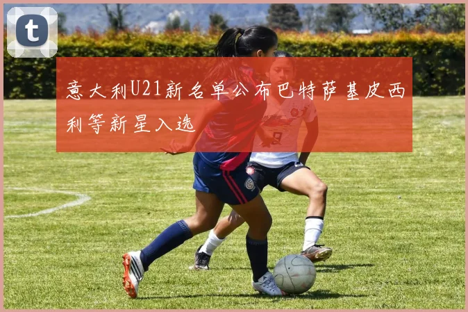 意大利U21新名单公布巴特萨基皮西利等新星入选