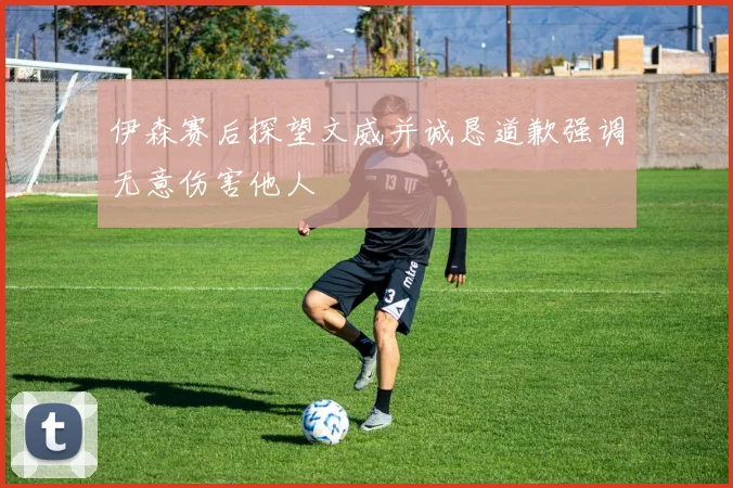 伊森赛后探望文威并诚恳道歉强调无意伤害他人