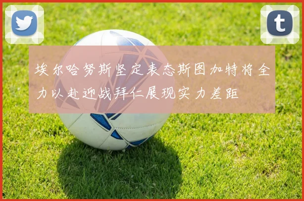 埃尔哈努斯坚定表态斯图加特将全力以赴迎战拜仁展现实力差距