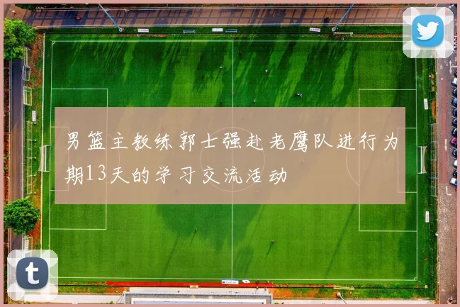 男篮主教练郭士强赴老鹰队进行为期13天的学习交流活动