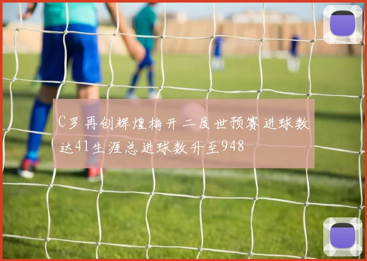 C罗再创辉煌梅开二度世预赛进球数达41生涯总进球数升至948