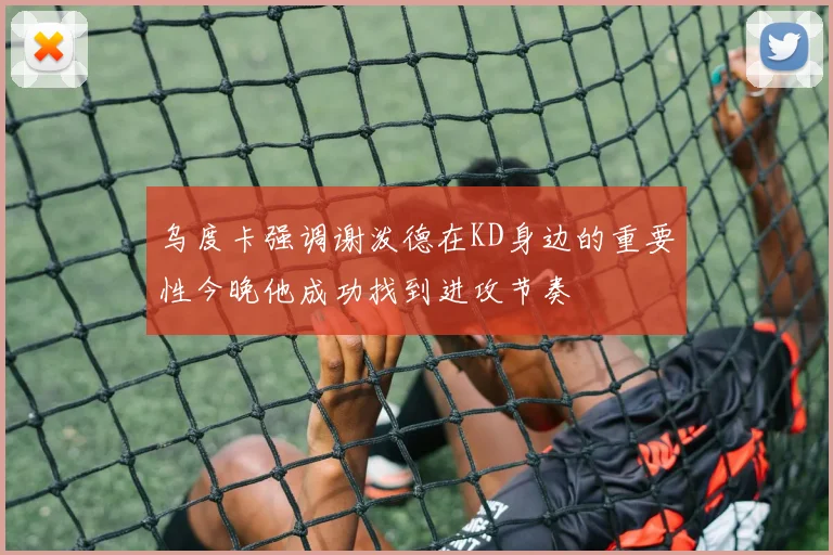 乌度卡强调谢泼德在KD身边的重要性今晚他成功找到进攻节奏