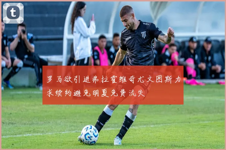 罗马欲引进弗拉霍维奇尤文图斯力求续约避免明夏免费流失