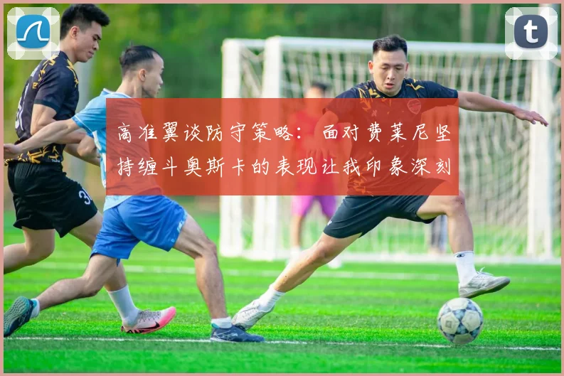 高准翼谈防守策略：面对费莱尼坚持缠斗奥斯卡的表现让我印象深刻