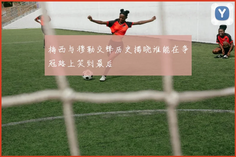 梅西与穆勒交锋历史揭晓谁能在争冠路上笑到最后