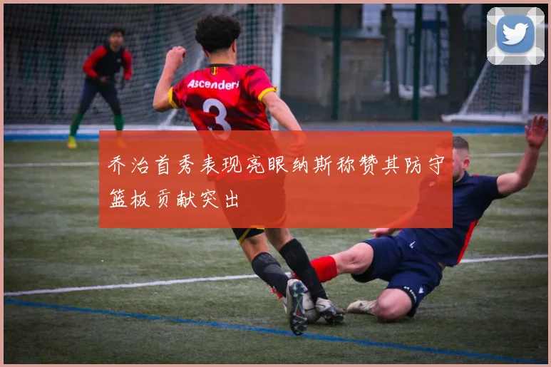 乔治首秀表现亮眼纳斯称赞其防守篮板贡献突出