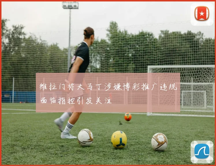 维拉门将大马丁涉嫌博彩推广违规面临指控引发关注
