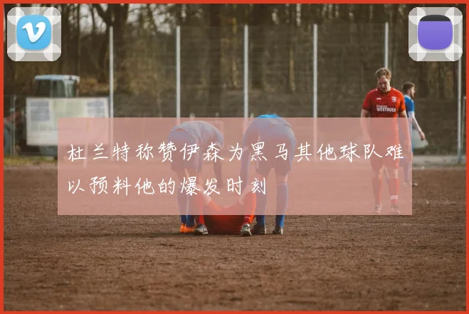 杜兰特称赞伊森为黑马其他球队难以预料他的爆发时刻