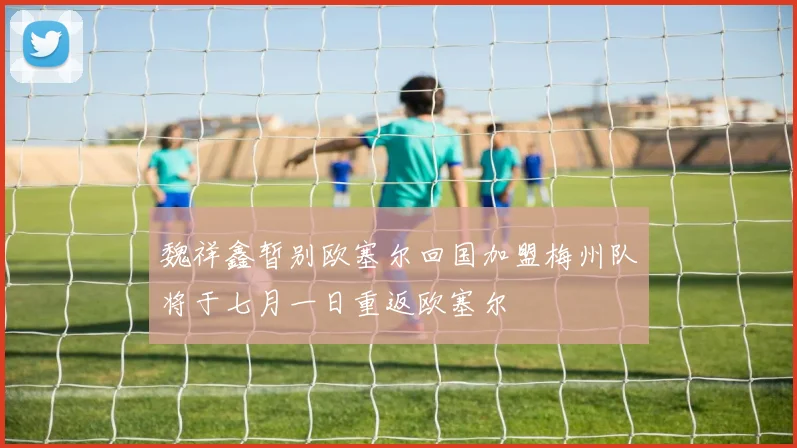 魏祥鑫暂别欧塞尔回国加盟梅州队将于七月一日重返欧塞尔