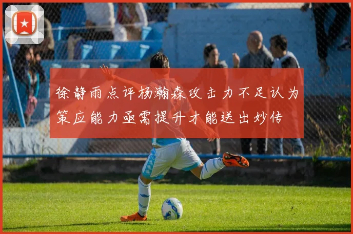 徐静雨点评杨瀚森攻击力不足认为策应能力亟需提升才能送出妙传