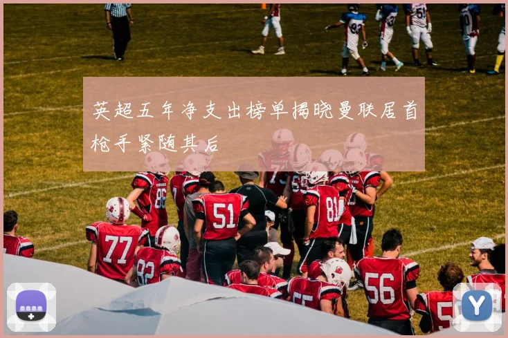 英超五年净支出榜单揭晓曼联居首枪手紧随其后