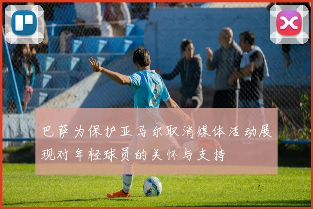 巴萨为保护亚马尔取消媒体活动展现对年轻球员的关怀与支持