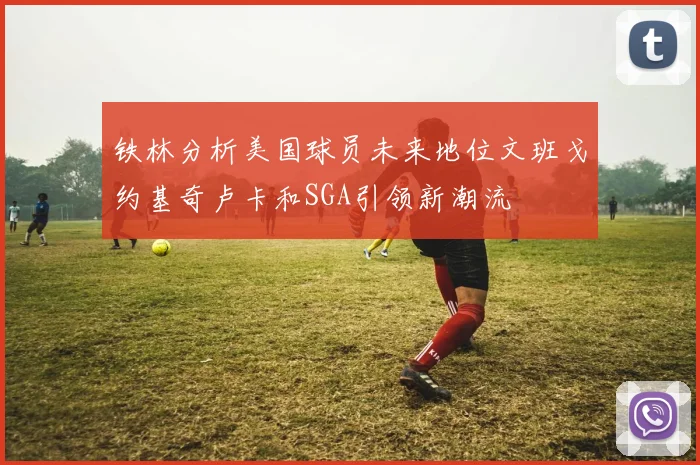 铁林分析美国球员未来地位文班戈约基奇卢卡和SGA引领新潮流