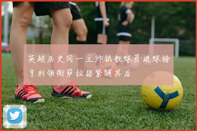 英超历史同一主帅执教球员进球榜亨利领衔萨拉赫紧随其后