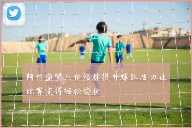阿伦盛赞杰伦格林提升球队活力让比赛变得轻松愉快