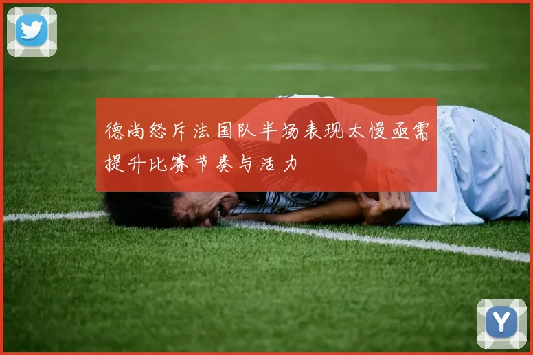 德尚怒斥法国队半场表现太慢亟需提升比赛节奏与活力
