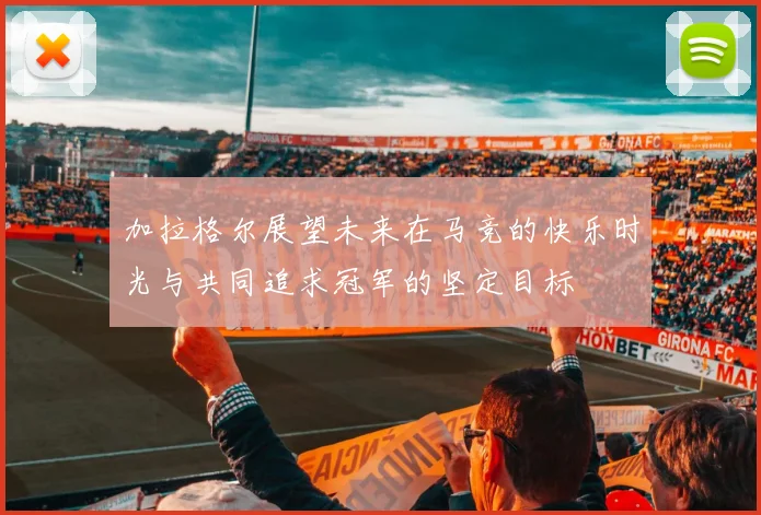 加拉格尔展望未来在马竞的快乐时光与共同追求冠军的坚定目标