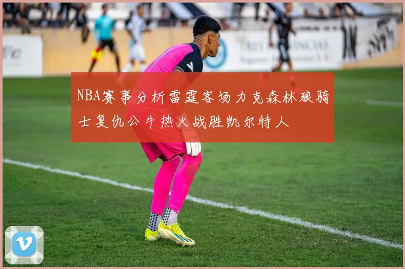 NBA赛事分析雷霆客场力克森林狼骑士复仇公牛热火战胜凯尔特人