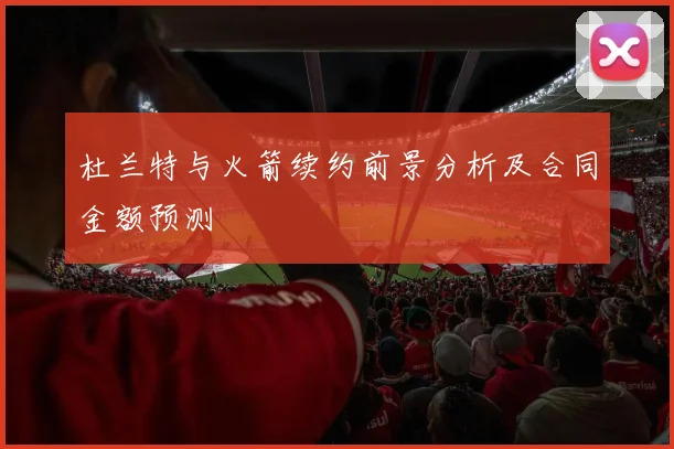 杜兰特与火箭续约前景分析及合同金额预测