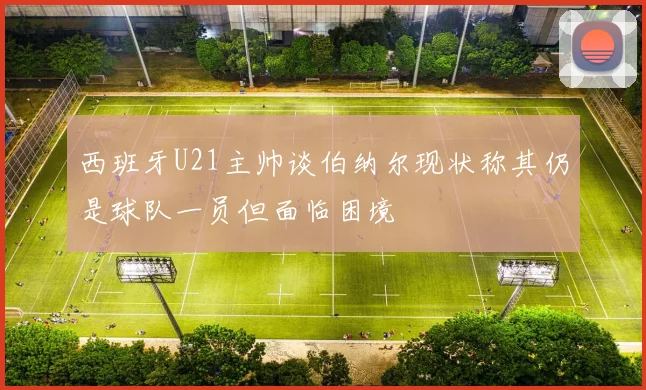 西班牙U21主帅谈伯纳尔现状称其仍是球队一员但面临困境