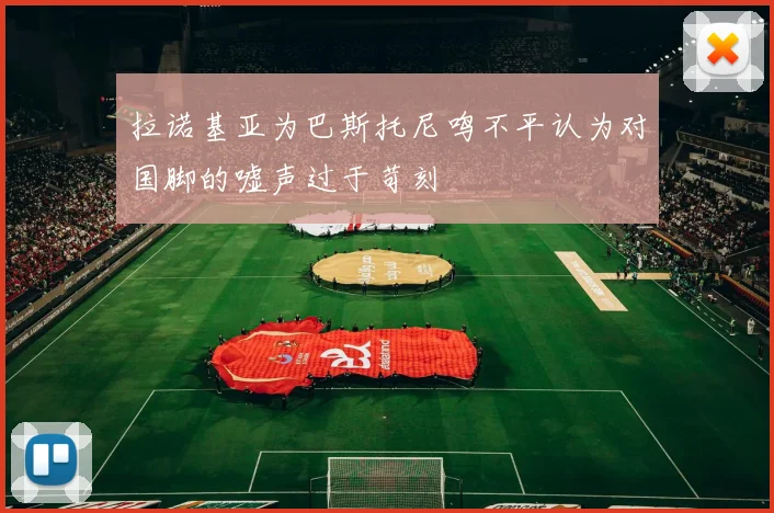 拉诺基亚为巴斯托尼鸣不平认为对国脚的嘘声过于苛刻