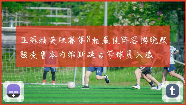 亚冠精英联赛第8轮最佳阵容揭晓颜骏凌鲁本内维斯延吉等球员入选