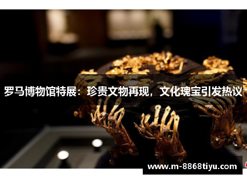 罗马博物馆特展：珍贵文物再现，文化瑰宝引发热议